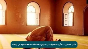 أذان المغرب.. تأثيره العميق على الروح والعلاقات المجتمعية في يومك